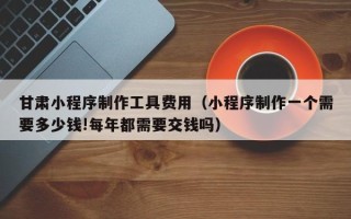 六安甘肃小程序制作工具费用（小程序制作一个需要多少钱!每年都需要交钱吗）