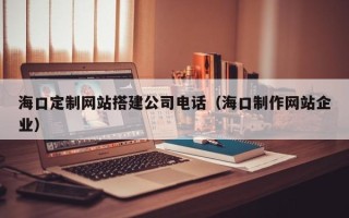 六安海口定制网站搭建公司电话（海口制作网站企业）