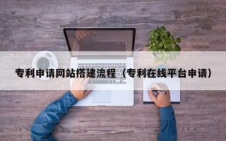六安专利申请网站搭建流程（专利在线平台申请）