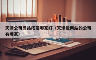 六安天津公司网站搭建哪家好（天津做网站的公司有哪家）