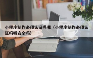 六安小程序制作必须认证吗呢（小程序制作必须认证吗呢安全吗）