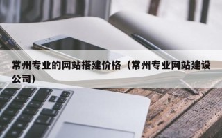 六安常州专业的网站搭建价格（常州专业网站建设公司）