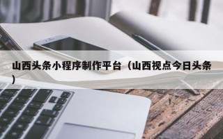 六安山西头条小程序制作平台（山西视点今日头条）